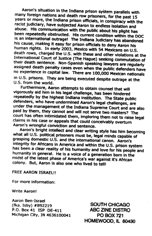 Aaron’s situation in the Indiana prison system parallels with many foreign nations and death row prisoners, for the past 15 years or more, the Indiana prison officials, in conspiracy with the racist judiciary, have subjected Aaron to endless Isolation and abuse. His communication with the public about his plight has been repeatedly obstructed. His current condition within the DOC s an International outrage! The Indiana Judiciary has abandoned his cause, making It easy for prison officials to deny Aaron his human rights. In early 2003, Mexico with 54 Mexicans on U.S. death rows, charged the U.S. with these and other violations at the International Court of Justice (The Hague) seeking commutation of their death sentence. Non-Spanish speaking lawyers are regularly assigned death penalty cases even when the public defenders have no experience in capital law. There are 100,000 Mexican nationals in U.S. prisons. They are being executed despite outrage at the U.S. from the world. Furthermore, Aaron attempts to obtain counsel that will vigorously aid him in his legal challenge, has been hindered repeatedly by the highest Indiana institution. The State public defenders, who have undermined Aaron’s legal challenges, are under the management of the Indiana Supreme Court and are also paid by them, they cannot and will not serve two masters? The court has often Intimidated them, imploring them not to raise legal claims in his case or appeals that could conceivably overturn Aaron’s wrongful conviction and sentence. Aaron’s bright intellect and clear writing style has him becoming what all U.S. political prisoners must be, legal minds capable of grasping domestic U.S. and the intemnational canon. Aaron’s integrity for Africans in America and within the U.S. prison system has been a clear reality of his humanity and love for his people and humanity in general. He is a voice of a generation bomn in the midst of the latest phase of America’s war against it’s African colony. But, Aaron is also one who lived to tell! FREE AARON ISRAEL!! For more information: Write Aaron! Aaron Ben-Israel SOUTH CHICAGO (fka. Isby) #892219 P.0. Box 41 ISP DE-411 ABC ZINE DISTRO Michigan City, IN 4636100041 PO BOX 721 HOMEWOOD, IL 80430